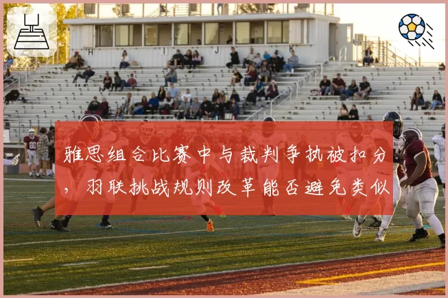 雅思组合比赛中与裁判争执被扣分,羽联挑战规则改革能否避免类似冲突