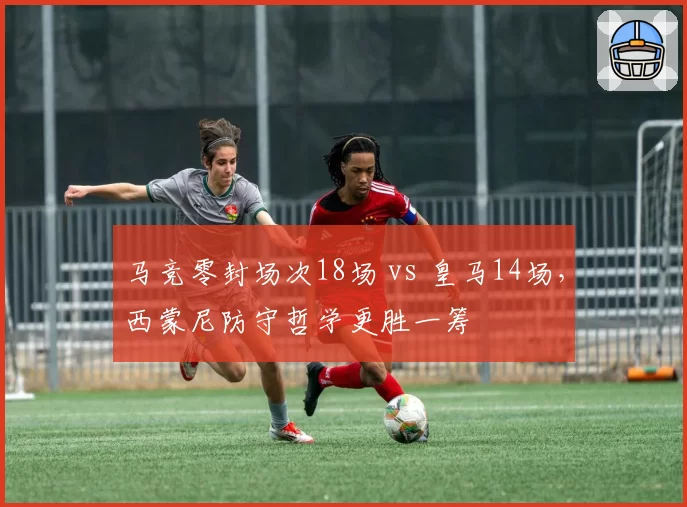 马竞零封场次18场 vs 皇马14场，西蒙尼防守哲学更胜一筹
