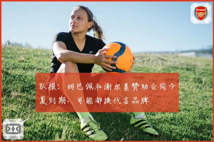 队报:姆巴佩和谢尔基赞助合同今夏到期,可能都换代言品牌