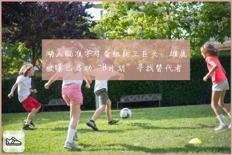 湖人瞄准字母哥组新三巨头，雄鹿被曝已启动“B计划”寻找替代者