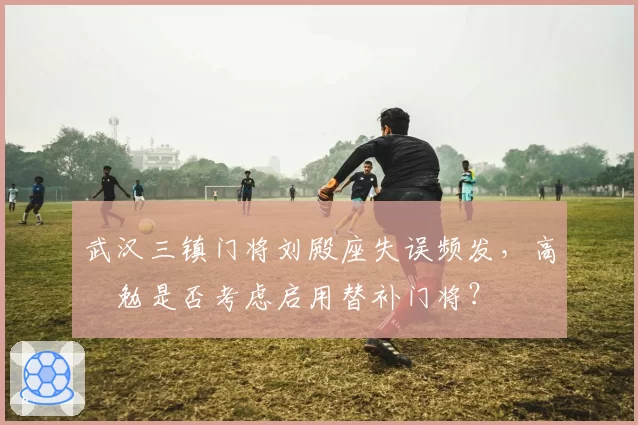 武汉三镇门将刘殿座失误频发，高畠勉是否考虑启用替补门将？