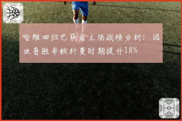 哈维回归巴萨后主场战绩分析:诺坎普胜率较科曼时期提升18%