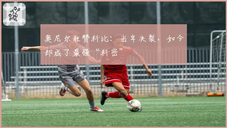 奥尼尔狂赞科比：当年决裂，如今却成了最强“科密”