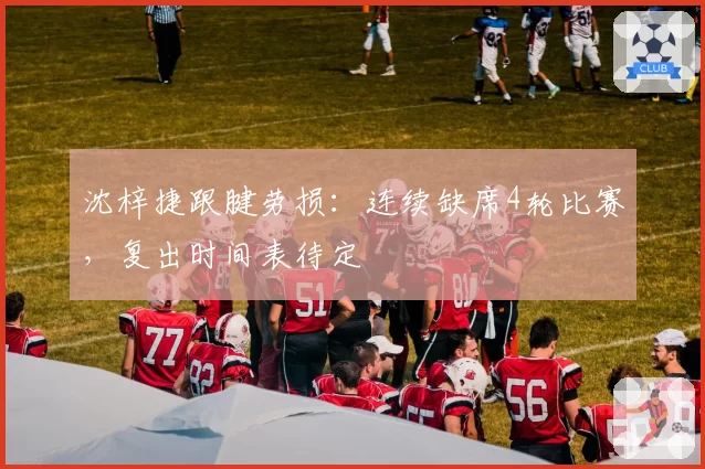 沈梓捷跟腱劳损:连续缺席4轮比赛,复出时间表待定
